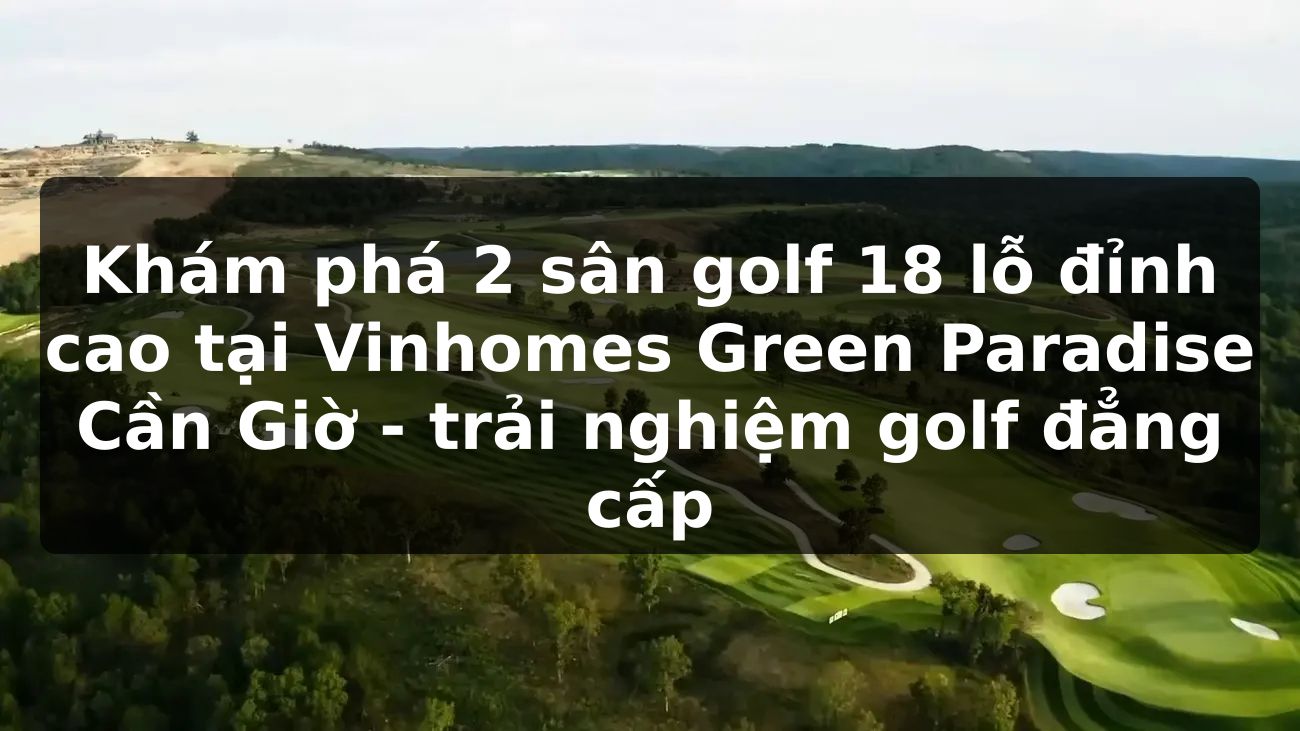 Khám phá 2 sân golf 18 lỗ đỉnh cao tại Vinhomes Green Paradise Cần Giờ - trải nghiệm golf đẳng cấp
